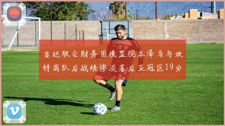 吉达联合财务困境显现本泽马与坎特离队后战绩惨淡落后亚冠区19分