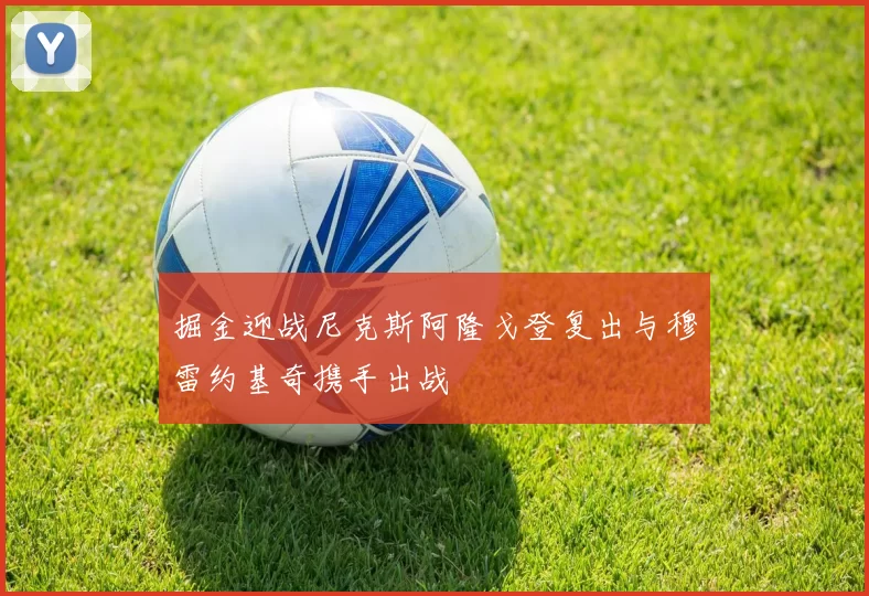 掘金迎战尼克斯阿隆戈登复出与穆雷约基奇携手出战