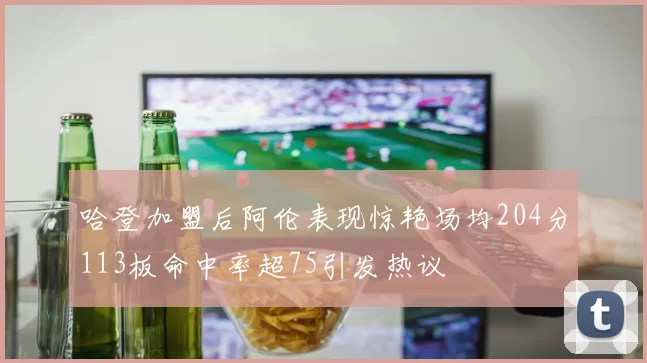 哈登加盟后阿伦表现惊艳场均204分113板命中率超75引发热议