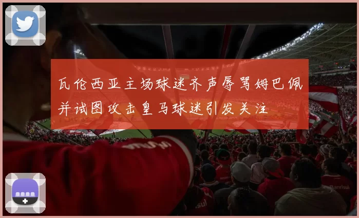 瓦伦西亚主场球迷齐声辱骂姆巴佩并试图攻击皇马球迷引发关注