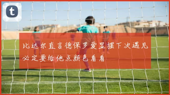 比达尔直言德保罗爱显摆下次遇见必定要给他点颜色看看