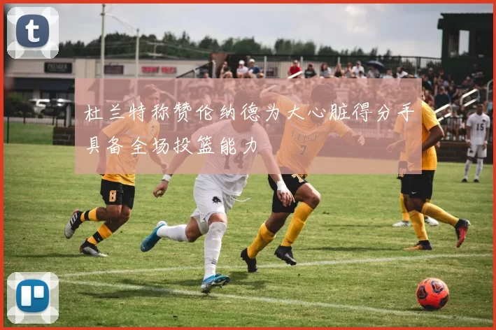 杜兰特称赞伦纳德为大心脏得分手具备全场投篮能力