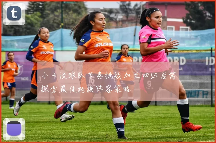 小卡谈球队节奏挑战加兰回归后需探索最佳轮换阵容策略