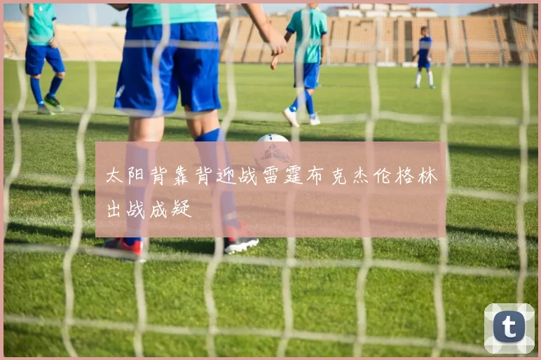 太阳背靠背迎战雷霆布克杰伦格林出战成疑