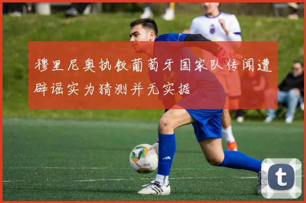 穆里尼奥执教葡萄牙国家队传闻遭辟谣实为猜测并无实据