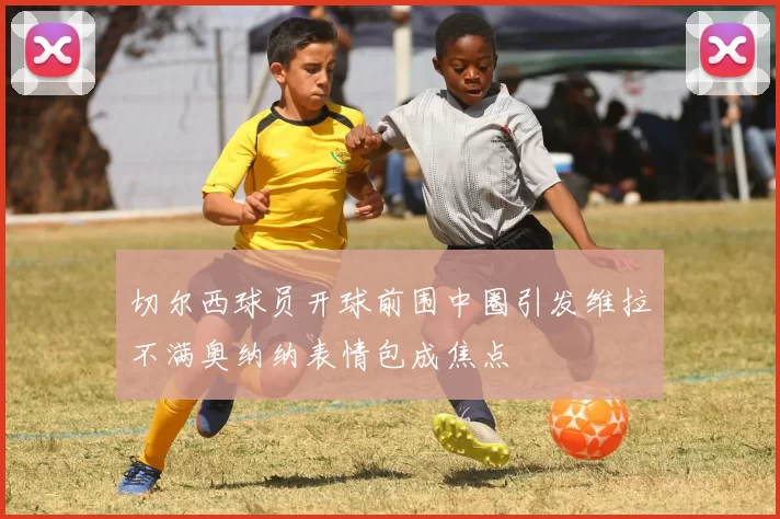 切尔西球员开球前围中圈引发维拉不满奥纳纳表情包成焦点