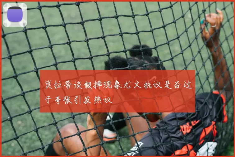 莫拉蒂谈假摔现象尤文抗议是否过于夸张引发热议