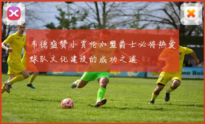 韦德盛赞小贾伦加盟爵士必将热爱球队文化建设的成功之道
