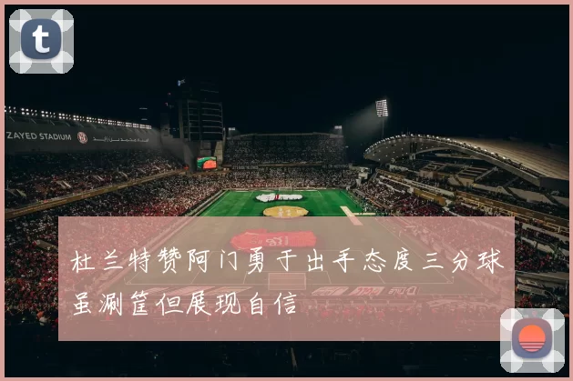 杜兰特赞阿门勇于出手态度三分球虽涮筐但展现自信
