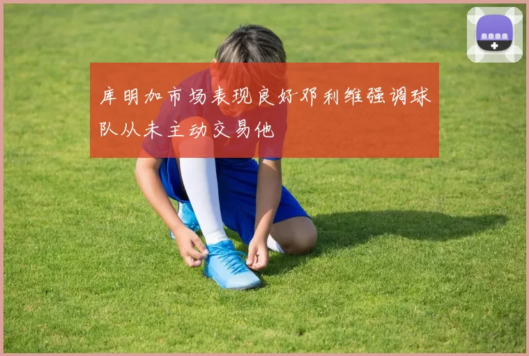 库明加市场表现良好邓利维强调球队从未主动交易他