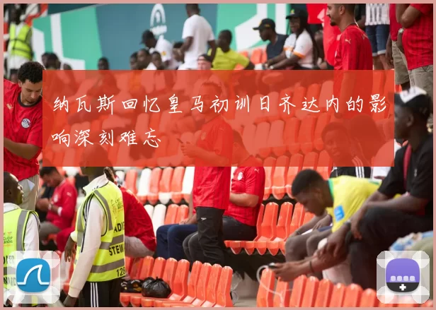 纳瓦斯回忆皇马初训日齐达内的影响深刻难忘