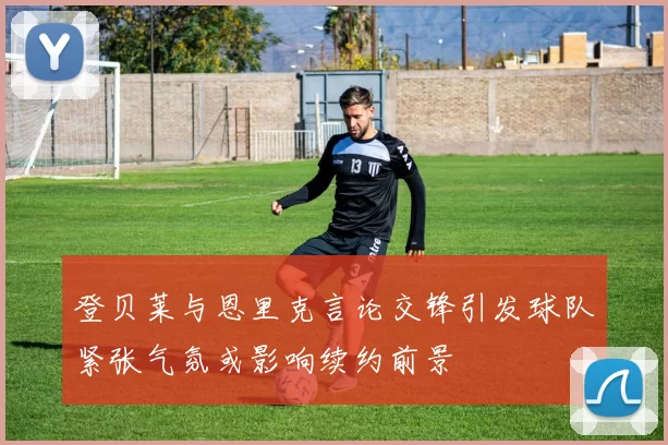 登贝莱与恩里克言论交锋引发球队紧张气氛或影响续约前景