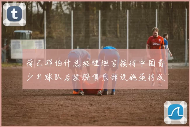荷乙邓伯什总经理坦言接待中国青少年球队后发现俱乐部设施亟待改善